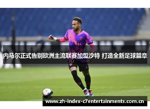 内马尔正式告别欧洲主流联赛加盟沙特 打造全新足球篇章 内马尔正式告别欧洲主流联赛加盟沙特 打造全新足球篇章