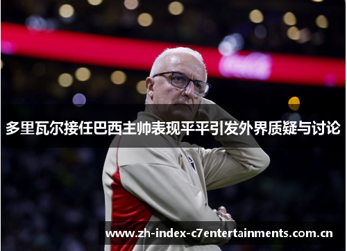 多里瓦尔接任巴西主帅表现平平引发外界质疑与讨论 多里瓦尔接任巴西主帅表现平平引发外界质疑与讨论