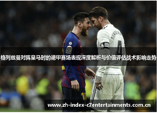 格列兹曼对阵皇马时的德甲赛场表现深度解析与价值评估战术影响走势 格列兹曼对阵皇马时的德甲赛场表现深度解析与价值评估战术影响走势