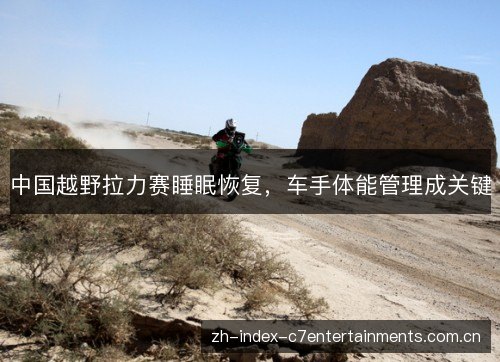 中国越野拉力赛睡眠恢复,车手体能管理成关键 中国越野拉力赛睡眠恢复,车手体能管理成关键
